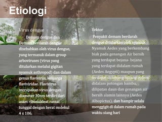 Etiologi
1. Virus dengue
Demam dengue dan
Demam berdarah dengue
disebabkan oleh virus dengue,
yang termasuk dalam group
arboviruses (virus yang
ditularkan melalui gigitan
nyamuk asthropod) dan dalam
genus flavivirus, keluarga
flaviviridae. Flavivirus
merupakan virus dengan
diameter 30nm terdiri dari
asam ribonukleat rantai
tunggal dengan berat molekul
4 x 106.
2. Vektor
Penyakit demam berdarah
dengue ditularkan oleh nyamuk
Nyamuk Aedes yang berkembang
biak pada genangan Air bersih
yang terdapat bejana- bejana
yang terdapat didalam rumah
(Aedes Aegypti) maupun yang
terdapat di lubang-lubang pohon
didalam potongan bambu,
dilipatan daun dan genangan air
bersih alamin lainnya (Aedes
Albopictus). dan hampir selalu
menggigit di dalam rumah pada
waktu siang hari
 