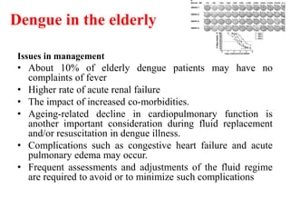 Dengue in the elderly
Issues in management
• About 10% of elderly dengue patients may have no
complaints of fever
• Higher rate of acute renal failure
• The impact of increased co-morbidities.
• Ageing-related decline in cardiopulmonary function is
another important consideration during fluid replacement
and/or resuscitation in dengue illness.
• Complications such as congestive heart failure and acute
pulmonary edema may occur.
• Frequent assessments and adjustments of the fluid regime
are required to avoid or to minimize such complications
 