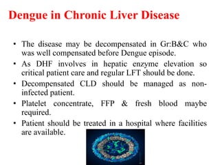 Dengue in Chronic Liver Disease
• The disease may be decompensated in Gr:B&C who
was well compensated before Dengue episode.
• As DHF involves in hepatic enzyme elevation so
critical patient care and regular LFT should be done.
• Decompensated CLD should be managed as non-
infected patient.
• Platelet concentrate, FFP & fresh blood maybe
required.
• Patient should be treated in a hospital where facilities
are available.
 