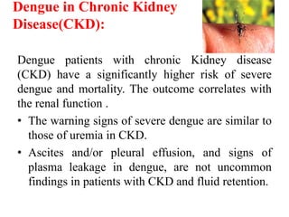 Dengue in Chronic Kidney
Disease(CKD):
Dengue patients with chronic Kidney disease
(CKD) have a significantly higher risk of severe
dengue and mortality. The outcome correlates with
the renal function .
• The warning signs of severe dengue are similar to
those of uremia in CKD.
• Ascites and/or pleural effusion, and signs of
plasma leakage in dengue, are not uncommon
findings in patients with CKD and fluid retention.
 