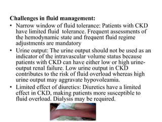 Challenges in fluid management:
• Narrow window of fluid tolerance: Patients with CKD
have limited fluid tolerance. Frequent assessments of
the hemodynamic state and frequent fluid regime
adjustments are mandatory
• Urine output: The urine output should not be used as an
indicator of the intravascular volume status because
patients with CKD can have either low or high urine-
output renal failure. Low urine output in CKD
contributes to the risk of fluid overload whereas high
urine output may aggravate hypovoleamia.
• Limited effect of diuretics: Diuretics have a limited
effect in CKD, making patients more susceptible to
fluid overload. Dialysis may be required.
 