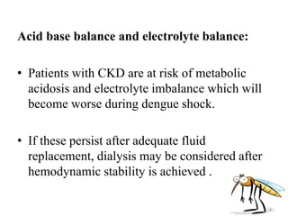 Acid base balance and electrolyte balance:
• Patients with CKD are at risk of metabolic
acidosis and electrolyte imbalance which will
become worse during dengue shock.
• If these persist after adequate fluid
replacement, dialysis may be considered after
hemodynamic stability is achieved .
 