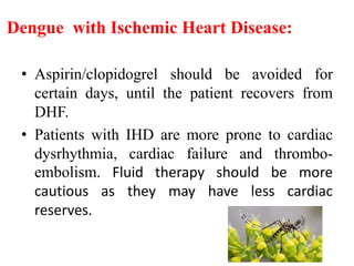 Dengue with Ischemic Heart Disease:
• Aspirin/clopidogrel should be avoided for
certain days, until the patient recovers from
DHF.
• Patients with IHD are more prone to cardiac
dysrhythmia, cardiac failure and thrombo-
embolism. Fluid therapy should be more
cautious as they may have less cardiac
reserves.
 