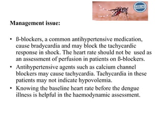Management issue:
• ß-blockers, a common antihypertensive medication,
cause bradycardia and may block the tachycardic
response in shock. The heart rate should not be used as
an assessment of perfusion in patients on ß-blockers.
• Antihypertensive agents such as calcium channel
blockers may cause tachycardia. Tachycardia in these
patients may not indicate hypovolemia.
• Knowing the baseline heart rate before the dengue
illness is helpful in the haemodynamic assessment.
 