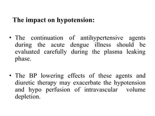 The impact on hypotension:
• The continuation of antihypertensive agents
during the acute dengue illness should be
evaluated carefully during the plasma leaking
phase.
• The BP lowering effects of these agents and
diuretic therapy may exacerbate the hypotension
and hypo perfusion of intravascular volume
depletion.
 
