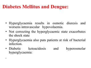 Diabetes Mellitus and Dengue:
• Hyperglycaemia results in osmotic diuresis and
worsens intravascular hypovolaemia.
• Not correcting the hyperglycaemic state exacerbates
the shock state
• Hyperglycaemia also puts patients at risk of bacterial
infection.
• Diabetic ketoacidosis and hyperosmolar
hyperglycaemia:
.
 