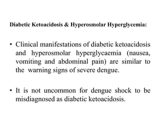 Diabetic Ketoacidosis & Hyperosmolar Hyperglycemia:
• Clinical manifestations of diabetic ketoacidosis
and hyperosmolar hyperglycaemia (nausea,
vomiting and abdominal pain) are similar to
the warning signs of severe dengue.
• It is not uncommon for dengue shock to be
misdiagnosed as diabetic ketoacidosis.
 