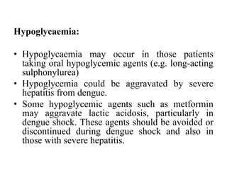 Hypoglycaemia:
• Hypoglycaemia may occur in those patients
taking oral hypoglycemic agents (e.g. long-acting
sulphonylurea)
• Hypoglycemia could be aggravated by severe
hepatitis from dengue.
• Some hypoglycemic agents such as metformin
may aggravate lactic acidosis, particularly in
dengue shock. These agents should be avoided or
discontinued during dengue shock and also in
those with severe hepatitis.
 