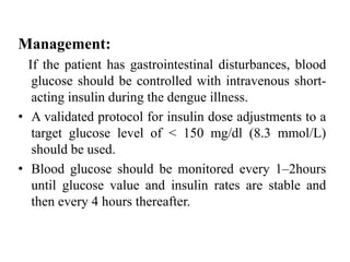 Management:
If the patient has gastrointestinal disturbances, blood
glucose should be controlled with intravenous short-
acting insulin during the dengue illness.
• A validated protocol for insulin dose adjustments to a
target glucose level of < 150 mg/dl (8.3 mmol/L)
should be used.
• Blood glucose should be monitored every 1–2hours
until glucose value and insulin rates are stable and
then every 4 hours thereafter.
 