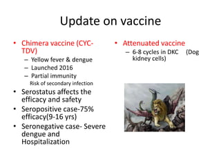 Update on vaccine
• Chimera vaccine (CYC-
TDV)
– Yellow fever & dengue
– Launched 2016
– Partial immunity
Risk of secondary infection
• Serostatus affects the
efficacy and safety
• Seropositive case-75%
efficacy(9-16 yrs)
• Seronegative case- Severe
dengue and
Hospitalization
• Attenuated vaccine
– 6-8 cycles in DKC (Dog
kidney cells)
 
