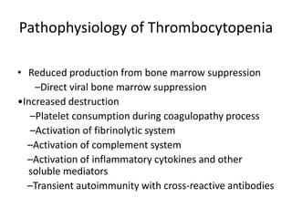Pathophysiology of Thrombocytopenia
• Reduced production from bone marrow suppression
–Direct viral bone marrow suppression
•Increased destruction
–Platelet consumption during coagulopathy process
–Activation of fibrinolytic system
–Activation of complement system
–Activation of inflammatory cytokines and other
soluble mediators
–Transient autoimmunity with cross-reactive antibodies
 