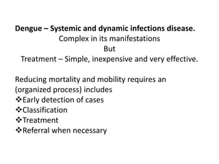 Dengue – Systemic and dynamic infections disease.
Complex in its manifestations
But
Treatment – Simple, inexpensive and very effective.
Reducing mortality and mobility requires an
(organized process) includes
Early detection of cases
Classification
Treatment
Referral when necessary
 