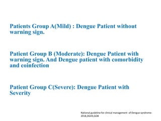 Patients Group A(Mild) : Dengue Patient without
warning sign.
Patient Group B (Moderate): Dengue Patient with
warning sign. And Dengue patient with comorbidity
and coinfection
Patient Group C(Severe): Dengue Patient with
Severity
National guideline for clinical management of Dengue syndrome-
2018,DGHS,GOB
 