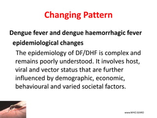 Changing Pattern
Dengue fever and dengue haemorrhagic fever
epidemiological changes
The epidemiology of DF/DHF is complex and
remains poorly understood. It involves host,
viral and vector status that are further
influenced by demographic, economic,
behavioural and varied societal factors.
www.WHO.SEARO
 