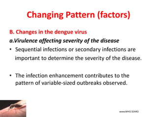 Changing Pattern (factors)
B. Changes in the dengue virus
a.Virulence affecting severity of the disease
• Sequential infections or secondary infections are
important to determine the severity of the disease.
• The infection enhancement contributes to the
pattern of variable-sized outbreaks observed.
www.WHO.SEARO
 