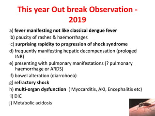 This year Out break Observation -
2019
a) fever manifesting not like classical dengue fever
b) paucity of rashes & haemorrhages
c) surprising rapidity to progression of shock syndrome
d) frequently manifesting hepatic decompensation (prologed
INR)
e) presenting with pulmonary manifestations (? pulmonary
haemorrhage or ARDS)
f) bowel alteration (diarrohoea)
g) refractory shock
h) multi-organ dysfunction ( Myocarditis, AKI, Encephalitis etc)
i) DIC
j) Metabolic acidosis
 