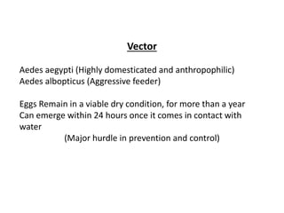 Vector
Aedes aegypti (Highly domesticated and anthropophilic)
Aedes albopticus (Aggressive feeder)
Eggs Remain in a viable dry condition, for more than a year
Can emerge within 24 hours once it comes in contact with
water
(Major hurdle in prevention and control)
 