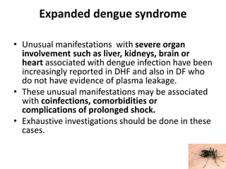 Expanded dengue syndrome
• Unusual manifestations with severe organ
involvement such as liver, kidneys, brain or
heart associated with dengue infection have been
increasingly reported in DHF and also in DF who
do not have evidence of plasma leakage.
• These unusual manifestations may be associated
with coinfections, comorbidities or
complications of prolonged shock.
• Exhaustive investigations should be done in these
cases.
 