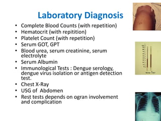 Laboratory Diagnosis
• Complete Blood Counts (with repetition)
• Hematocrit (with repitition)
• Platelet Count (with repetition)
• Serum GOT, GPT
• Blood urea, serum creatinine, serum
electrolyte
• Serum Albumin
• Immunological Tests : Dengue serology,
dengue virus isolation or antigen detection
test.
• Chest X-Ray
• USG of Abdomen
• Rest tests depends on ogran involvement
and complication
 