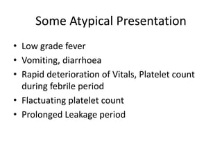 Some Atypical Presentation
• Low grade fever
• Vomiting, diarrhoea
• Rapid deterioration of Vitals, Platelet count
during febrile period
• Flactuating platelet count
• Prolonged Leakage period
 