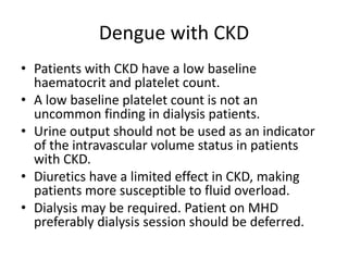 Dengue with CKD
• Patients with CKD have a low baseline
haematocrit and platelet count.
• A low baseline platelet count is not an
uncommon finding in dialysis patients.
• Urine output should not be used as an indicator
of the intravascular volume status in patients
with CKD.
• Diuretics have a limited effect in CKD, making
patients more susceptible to fluid overload.
• Dialysis may be required. Patient on MHD
preferably dialysis session should be deferred.
 