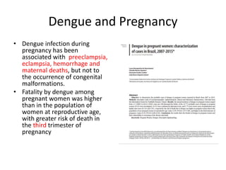 Dengue and Pregnancy
• Dengue infection during
pregnancy has been
associated with preeclampsia,
eclampsia, hemorrhage and
maternal deaths, but not to
the occurrence of congenital
malformations.
• Fatality by dengue among
pregnant women was higher
than in the population of
women at reproductive age,
with greater risk of death in
the third trimester of
pregnancy
 