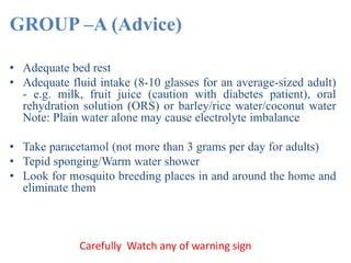 GROUP –A (Advice)
• Adequate bed rest
• Adequate fluid intake (8-10 glasses for an average-sized adult)
- e.g. milk, fruit juice (caution with diabetes patient), oral
rehydration solution (ORS) or barley/rice water/coconut water
Note: Plain water alone may cause electrolyte imbalance
• Take paracetamol (not more than 3 grams per day for adults)
• Tepid sponging/Warm water shower
• Look for mosquito breeding places in and around the home and
eliminate them
Carefully Watch any of warning sign
 