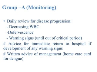 Group –A (Monitoring)
• Daily review for disease progression:
- Decreasing WBC
-Defervescence
- Warning signs (until out of critical period)
# Advice for immediate return to hospital if
development of any warning signs
# Written advice of management (home care card
for dengue)
 