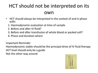 HCT should not be interpreted on its
own
• HCT should always be interpreted in the context of and in phase
with:
1. Haemodynamic evaluation at time of sample
2. Before and after IV fluid?
3. Before and after transfusion of whole blood or packed cell?
4. Phase and duration where
Important Reminder
Haemodynamic stable should be the principal drive of IV fluid therapy
HCT level should only be a guide
Not the other way around
 