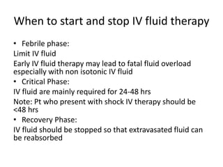 When to start and stop IV fluid therapy
• Febrile phase:
Limit IV fluid
Early IV fluid therapy may lead to fatal fluid overload
especially with non isotonic IV fluid
• Critical Phase:
IV fluid are mainly required for 24-48 hrs
Note: Pt who present with shock IV therapy should be
<48 hrs
• Recovery Phase:
IV fluid should be stopped so that extravasated fluid can
be reabsorbed
 