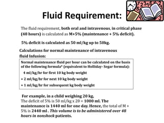 Fluid Requirement:
The fluid requirement, both oral and intravenous, in critical phase
(48 hours) is calculated as M+5% (maintenance + 5% deficit).
5% deficit is calculated as 50 ml/kg up to 50kg.
Normal maintenance fluid per hour can be calculated on the basis
of the following formula* (equivalent to Holliday- Segar formula):
4 ml/kg/hr for first 10 kg body weight
+ 2 ml/kg/hr for next 10 kg body weight
+ 1 ml/kg/hr for subsequent kg body weight
Calculations for normal maintenance of intravenous
fluid Infusion:
For example, in a child weighing 20 kg,
The deficit of 5% is 50 ml/kg x 20 = 1000 ml. The
maintenance is 1440 ml for one day. Hence, the total of M +
5% is 2440 ml . This volume is to be administered over 48
hours in nonshock patients.
 
