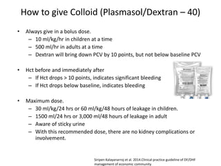 How to give Colloid (Plasmasol/Dextran – 40)
• Always give in a bolus dose.
– 10 ml/kg/hr in children at a time
– 500 ml/hr in adults at a time
– Dextran will bring down PCV by 10 points, but not below baseline PCV
• Hct before and immediately after
– If Hct drops > 10 points, indicates significant bleeding
– If Hct drops below baseline, indicates bleeding
• Maximum dose.
– 30 ml/kg/24 hrs or 60 ml/kg/48 hours of leakage in children.
– 1500 ml/24 hrs or 3,000 ml/48 hours of leakage in adult
– Aware of sticky urine
– With this recommended dose, there are no kidney complications or
involvement.
Siripen Kalayanarroj et al. 2014.Clinical practice guideline of DF/DHF
management of economic community
 