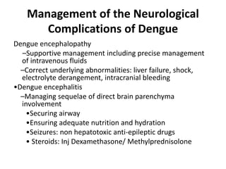 Management of the Neurological
Complications of Dengue
Dengue encephalopathy
–Supportive management including precise management
of intravenous fluids
–Correct underlying abnormalities: liver failure, shock,
electrolyte derangement, intracranial bleeding
•Dengue encephalitis
–Managing sequelae of direct brain parenchyma
involvement
•Securing airway
•Ensuring adequate nutrition and hydration
•Seizures: non hepatotoxic anti-epileptic drugs
• Steroids: Inj Dexamethasone/ Methylprednisolone
 