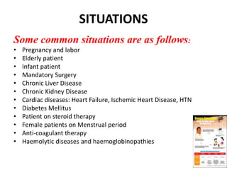 SITUATIONS
Some common situations are as follows:
• Pregnancy and labor
• Elderly patient
• Infant patient
• Mandatory Surgery
• Chronic Liver Disease
• Chronic Kidney Disease
• Cardiac diseases: Heart Failure, Ischemic Heart Disease, HTN
• Diabetes Mellitus
• Patient on steroid therapy
• Female patients on Menstrual period
• Anti-coagulant therapy
• Haemolytic diseases and haemoglobinopathies
99
 
