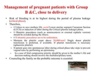 Management of pregnant patients with Group
B &C, close to delivery
• Risk of bleeding is at its highest during the period of plasma leakage
(critical phase).
• Therefore,
– # Unless to save mothers life, avoid Lower uterine segment Caesarean Section
(LUCS) or induction of labor during the Critical (plasma leakage) phase.
– # Obstetric procedures (such as amniocentesis or external cephalic version)
should be avoided during the illness.
– # If obstetric procedures are to be undertaken,
– Maintain the platelet count above 50,000/mm3 Single donor platelet
transfusion is preferred, if available. If platelet transfusion is necessary
(aphaeretic platelet)
– If patient goes into spontaneous labor during critical phase take steps to prevent
vaginal tears by performing an episiotomy.
– In a case of fetal compromise priority should be given to the mother’s life and
decision making should involve the multidisciplinary team.
• Counseling the family on the probable outcome is essential.
 