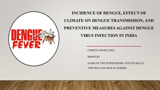 INCIDENCE OF DENGUE, EFFECT OF
CLIMATE ON DENGUE TRANSMISSION, AND
PREVENTIVE MEASURES AGAINST DENGUE
VIRUS INFECTION IN INDIA
CHRISTA MARIA JOEL
B00495281
NAME OF THE SUPERVISORS: STEVEN KELLY
AND WILLIAM MCKAY GORDIE
 