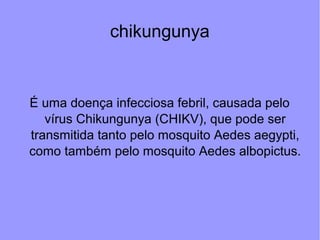 chikungunya
É uma doença infecciosa febril, causada pelo
vírus Chikungunya (CHIKV), que pode ser
transmitida tanto pelo mosquito Aedes aegypti,
como também pelo mosquito Aedes albopictus.
 