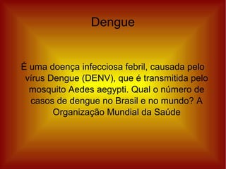 Dengue
É uma doença infecciosa febril, causada pelo
vírus Dengue (DENV), que é transmitida pelo
mosquito Aedes aegypti. Qual o número de
casos de dengue no Brasil e no mundo? A
Organização Mundial da Saúde
 