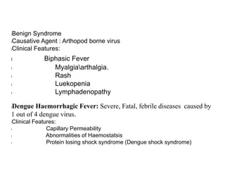 lBenign Syndrome
lCausative Agent : Arthopod borne virus
lClinical Features:
l Biphasic Fever
l Myalgiaarthalgia.
l Rash
l Luekopenia
l Lymphadenopathy
lDengue Haemorrhagic Fever: Severe, Fatal, febrile diseases caused by
1 out of 4 dengue virus.
lClinical Features:
l Capillary Permeability
l Abnormalities of Haemostatsis
l Protein losing shock syndrome (Dengue shock syndrome)
 