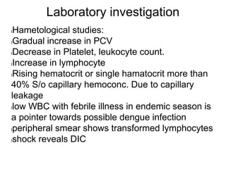 Laboratory investigation
lHametological studies:
lGradual increase in PCV
lDecrease in Platelet, leukocyte count.
lIncrease in lymphocyte
lRising hematocrit or single hamatocrit more than
40% S/o capillary hemoconc. Due to capillary
leakage
llow WBC with febrile illness in endemic season is
a pointer towards possible dengue infection
lperipheral smear shows transformed lymphocytes
lshock reveals DIC
 