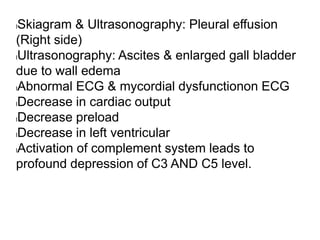lSkiagram & Ultrasonography: Pleural effusion
(Right side)
lUltrasonography: Ascites & enlarged gall bladder
due to wall edema
lAbnormal ECG & mycordial dysfunctionon ECG
lDecrease in cardiac output
lDecrease preload
lDecrease in left ventricular
lActivation of complement system leads to
profound depression of C3 AND C5 level.
 