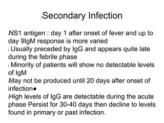 lSecondary Infection
lNS1 antigen : day 1 after onset of fever and up to
day 9IgM response is more varied
l Usually preceded by IgG and appears quite late
during the febrile phase
l Minority of patients will show no detectable levels
of IgM
lMay not be produced until 20 days after onset of
infection●
lHigh levels of IgG are detectable during the acute
phase Persist for 30-40 days then decline to levels
found in primary or past infection.
 