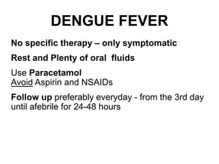 DENGUE FEVER
No specific therapy – only symptomatic
Rest and Plenty of oral fluids
Use Paracetamol
Avoid Aspirin and NSAIDs
Follow up preferably everyday - from the 3rd day
until afebrile for 24-48 hours
 