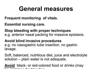 General measures
Frequent monitoring of vitals.
Essential nursing care.
Stop bleeding with proper techniques
e.g. anterior nasal packing for massive epistaxis.
Avoid blind invasive procedures
e.g. no nasogastric tube insertion, no gastric
lavage.
Soft, balanced, nutritious diet, juice and electrolyte
solution – plain water is not adequate.
Avoid black- or red-colored food or drinks (may
 