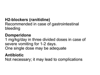 H2-blockers (ranitidine)
Recommended in case of gastrointestinal
bleeding
Domperidone
1 mg/kg/day in three divided doses in case of
severe vomiting for 1-2 days.
One single dose may be adequate
Antibiotic
Not necessary; it may lead to complications
 