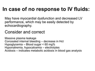 In case of no response to IV fluids:
May have myocardial dysfunction and decreased LV
performance, which may be easily detected by
echocardiography.
Consider and correct
Massive plasma leakage
Concealed internal bleeding – decrease in Hct
Hypoglycemia – Blood sugar < 60 mg%
Hyponatremia, hypocalcemia – electrolytes
Acidosis – indicates metabolic acidosis in blood gas analysis
 