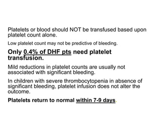 Platelets or blood should NOT be transfused based upon
platelet count alone.
Low platelet count may not be predictive of bleeding.
Only 0.4% of DHF pts need platelet
transfusion.
Mild reductions in platelet counts are usually not
associated with significant bleeding.
In children with severe thrombocytopenia in absence of
significant bleeding, platelet infusion does not alter the
outcome.
Platelets return to normal within 7-9 days.
 