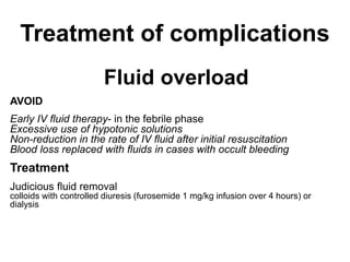 Treatment of complications
Fluid overload
AVOID
Early IV fluid therapy- in the febrile phase
Excessive use of hypotonic solutions
Non-reduction in the rate of IV fluid after initial resuscitation
Blood loss replaced with fluids in cases with occult bleeding
Treatment
Judicious fluid removal
colloids with controlled diuresis (furosemide 1 mg/kg infusion over 4 hours) or
dialysis
 