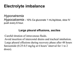 Electrolyte imbalance
Hyponatremia
Hypocalcemia – 10% Ca gluconate 1 mL/kg/dose, slow IV
push every 6 hour.
Large pleural effusions, ascites
Careful titration of intravenous fluids.
Avoid insertion of intercostal drains and tracheal intubation.
Large pleural effusions during recovery phase after 48 hours
furosemide (0.25-0.5 mg/kg at 6 hours’ interval for 1 to 2
doses).
 