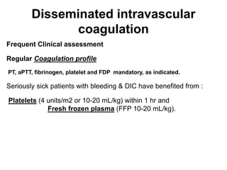 Disseminated intravascular
coagulation
Frequent Clinical assessment
Regular Coagulation profile
PT, aPTT, fibrinogen, platelet and FDP mandatory, as indicated.
Seriously sick patients with bleeding & DIC have benefited from :
Platelets (4 units/m2 or 10-20 mL/kg) within 1 hr and
Fresh frozen plasma (FFP 10-20 mL/kg).
 